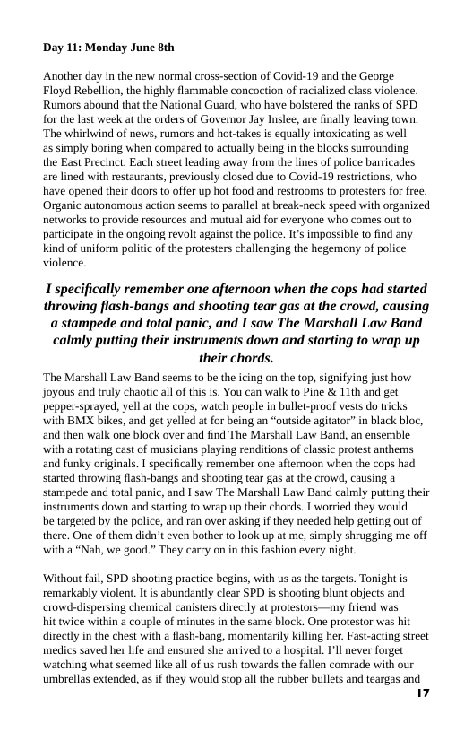 Day 11: Monday June 8th  Another day in the new normal cross-section of Covid-19 and the George Floyd Rebellion, the highly flammable concoction of racialized class violence. Rumors abound that the National Guard, who have bolstered the ranks of SPD. for the last week at the orders of Governor Jay Inslee, are finally leaving town. ‘The whirlwind of news, rumors and hot-takes is equally intoxicating as well  as simply boring when compared to actually being in the blocks surrounding  the East Precinct. Each street leading away from the lines of police barricades are lined with restaurants, previously closed due to Covid-19 restrictions, who have opened their doors to offer up hot food and restrooms to protesters for free. Organic autonomous action seems to parallel a break-neck speed with organized networks to provide resources and mutual aid for everyone who comes out to partcipate in the ongoing revolt against the police. I’s impossible to find any kind of uniform politic of the protesters challenging the hegemony of police violence.  Ispecifically remember one afternoon when the cops had started throwing flash-bangs and shooting tear gas at the crowd, causing a stampede and total panic, and I saw The Marshall Law Band calmly putting their instruments down and starting to wrap up their chords.  ‘The Marshall Law Band seems to be the icing on the top, signifying just how joyous and truly chaotic all of this is. You can walk o Pine & 11th and get pepper-sprayed, yell at the cops, watch people in bullet-proof vests do tricks with BMX bikes, and get yelled at for being an “outside agitator” in black bloc, and then walk one block over and find The Marshall Law Band, an ensemble with a rotating cast of musicians playing renditions of classic protest anthems and funky originals. | specifically remember one aftemoon when the cops had started throwing flash-bangs and shooting tear gas at the crowd, causing a stampede and total panic, and I saw The Marshall Law Band calmly putting their instruments down and starting o wrap up their chords. I worried they would  be targeted by the police, and ran over asking if they needed help getting out of there. One of them didn’t even bother to look up at me, simply shrugging me off with a “Nah, we good.” They carry on in this fashion every night,  ‘Without fail, SPD shooting practice begins, with us as the targets. Tonight is remarkably violent. It is abundantly clear SPD is shooting blunt objects and crowd-dispersing chemical canisters directly at protestors —my friend was hit wice within a couple of minutes in the same block. One protestor was hit directly in the chest with a flash-bang, momentarily killing her. Fast-acting street medics saved her life and ensured she arrived to a hospital. I’ll never forget watching what seemed like all of us rush towards the fallen comrade with our umbrellas extended, as if they would stop all the rubber bullets and teargas and 14 